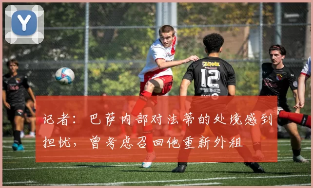 记者：巴萨内部对法蒂的处境感到担忧，曾考虑召回他重新外租