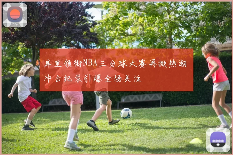 库里领衔NBA三分球大赛再掀热潮 冲击纪录引爆全场关注
