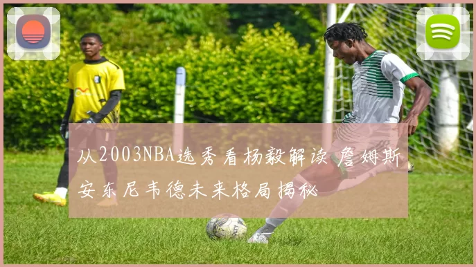 从2003NBA选秀看杨毅解读 詹姆斯安东尼韦德未来格局揭秘