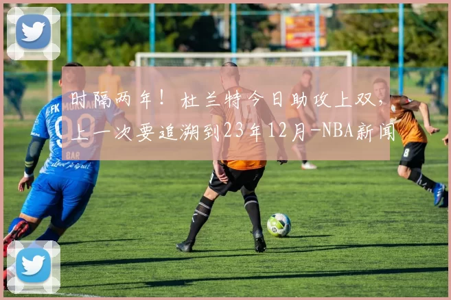 时隔两年！杜兰特今日助攻上双，上一次要追溯到23年12月-NBA新闻