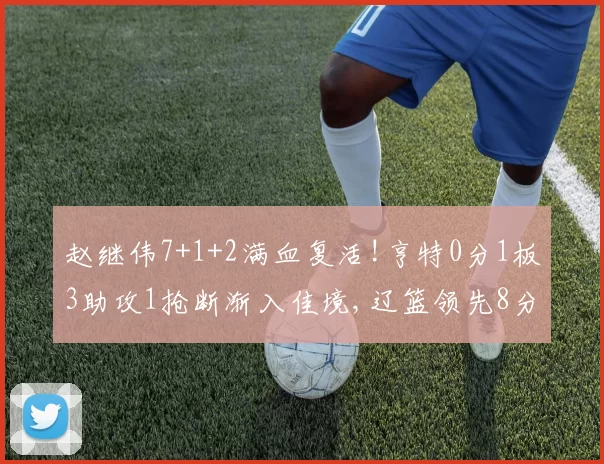 赵继伟7+1+2满血复活!亨特0分1板3助攻1抢断渐入佳境,辽篮领先8分