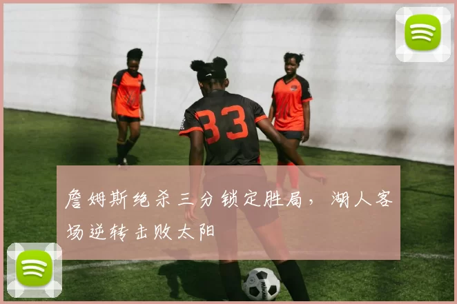 詹姆斯绝杀三分锁定胜局，湖人客场逆转击败太阳