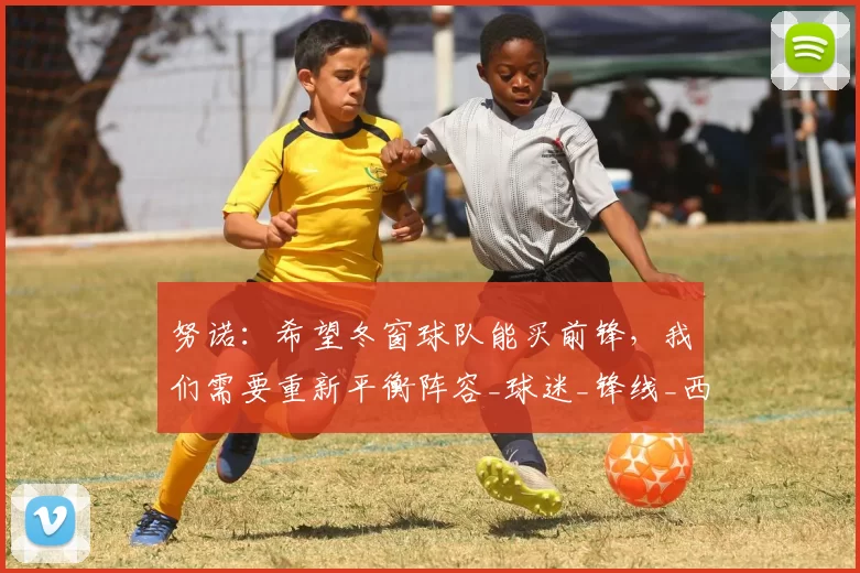 努诺：希望冬窗球队能买前锋，我们需要重新平衡阵容_球迷_锋线_西汉姆联