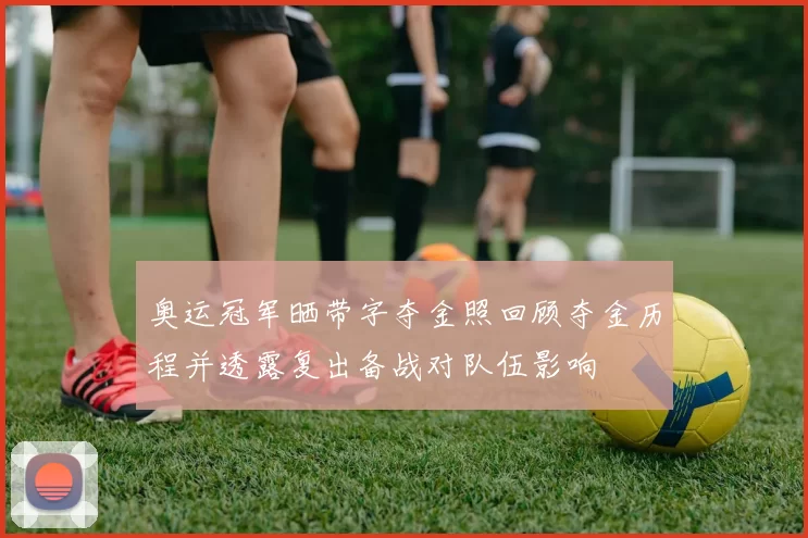 奥运冠军晒带字夺金照回顾夺金历程并透露复出备战对队伍影响