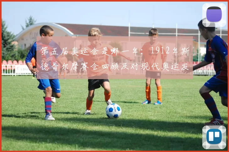 第五届奥运会是哪一年：1912年斯德哥尔摩赛会回顾及对现代奥运发展的影响