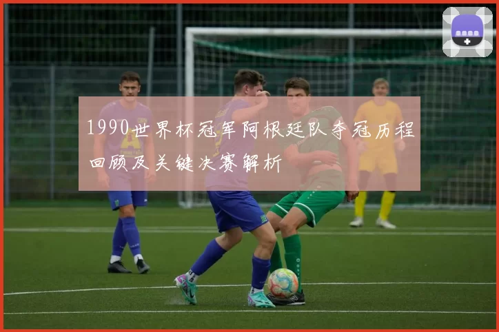 1990世界杯冠军阿根廷队夺冠历程回顾及关键决赛解析