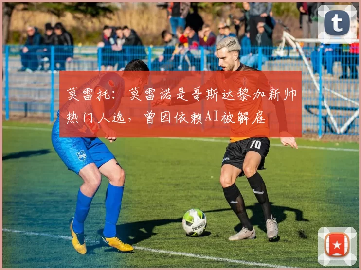 莫雷托：莫雷诺是哥斯达黎加新帅热门人选，曾因依赖AI被解雇