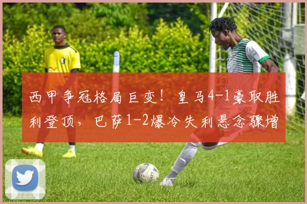 西甲争冠格局巨变！皇马4-1豪取胜利登顶，巴萨1-2爆冷失利悬念骤增_赫罗纳_比赛_维尼修斯