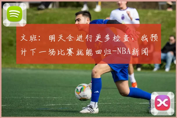 文班：明天会进行更多检查，我预计下一场比赛就能回归-NBA新闻