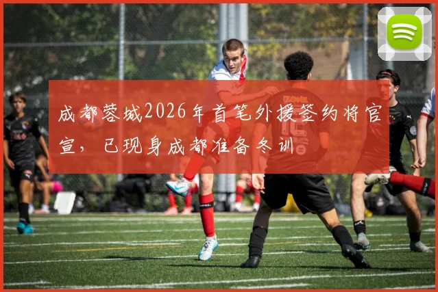 成都蓉城2026年首笔外援签约将官宣，已现身成都准备冬训