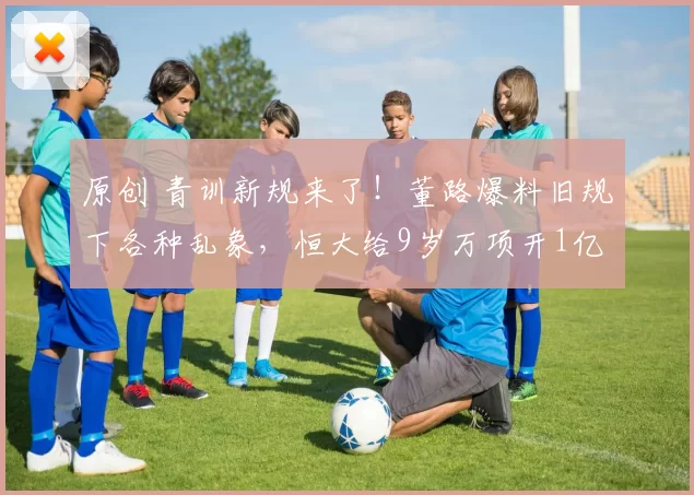 原创 青训新规来了!董路爆料旧规下各种乱象,恒大给9岁万项开1亿违约金