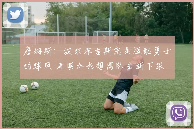 詹姆斯：波尔津吉斯完美适配勇士的球风 库明加也想离队去新下家