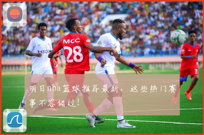 明日nba篮球推荐最新，这些热门赛事不容错过！