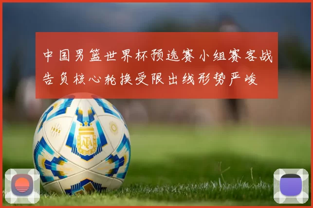 中国男篮世界杯预选赛小组赛客战告负核心轮换受限出线形势严峻