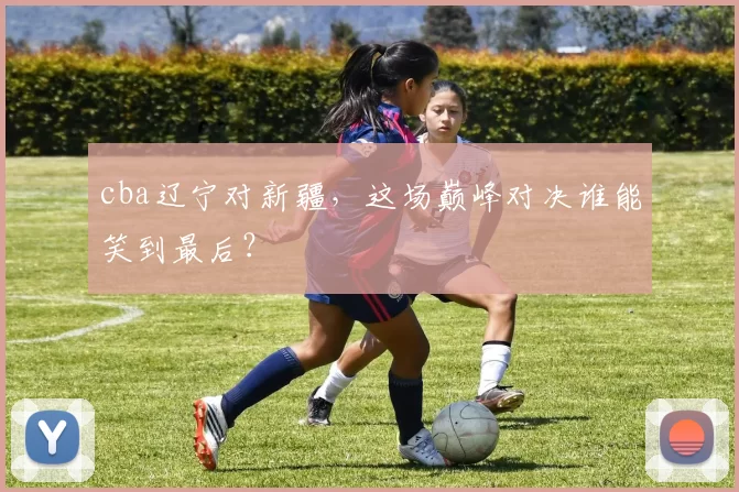 cba辽宁对新疆，这场巅峰对决谁能笑到最后？