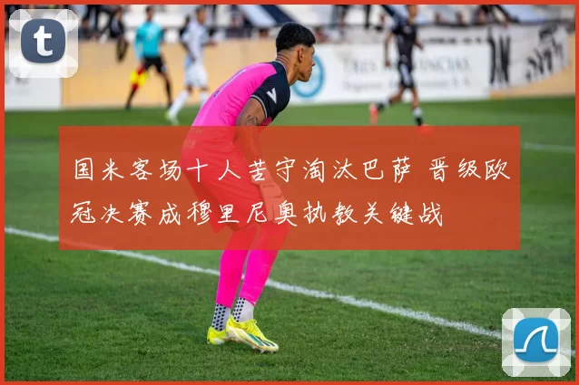 国米客场十人苦守淘汰巴萨 晋级欧冠决赛成穆里尼奥执教关键战