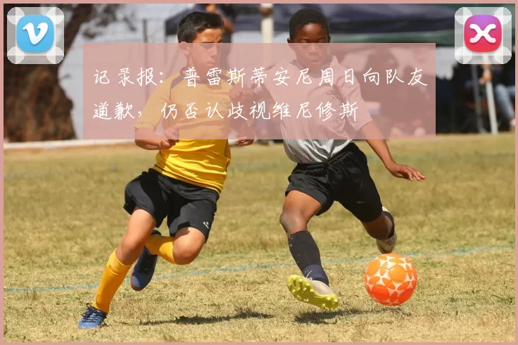 记录报:普雷斯蒂安尼周日向队友道歉,仍否认歧视维尼修斯