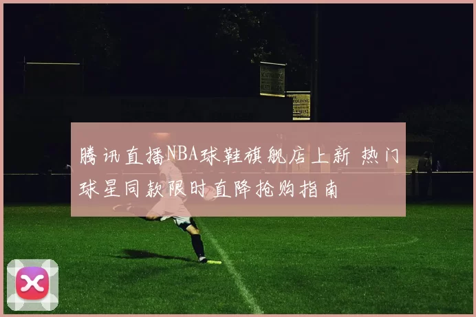 腾讯直播NBA球鞋旗舰店上新 热门球星同款限时直降抢购指南