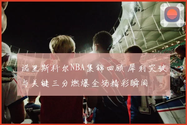 诺里斯科尔NBA集锦回顾 犀利突破与关键三分燃爆全场精彩瞬间