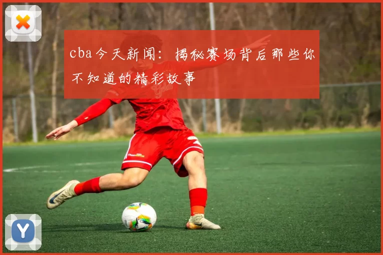 cba今天新闻：揭秘赛场背后那些你不知道的精彩故事