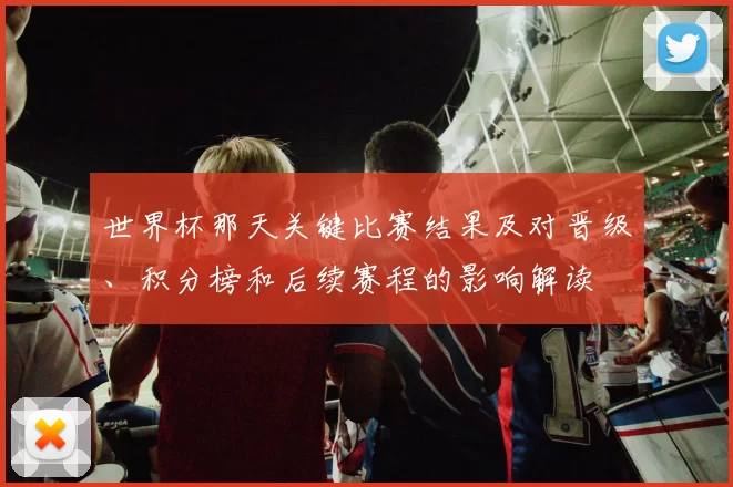 世界杯那天关键比赛结果及对晋级、积分榜和后续赛程的影响解读