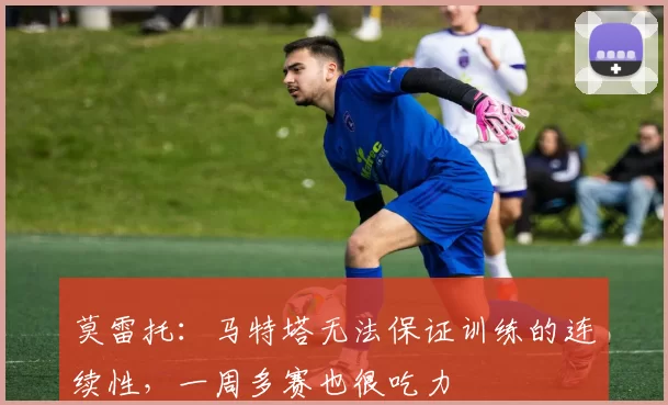 莫雷托：马特塔无法保证训练的连续性，一周多赛也很吃力