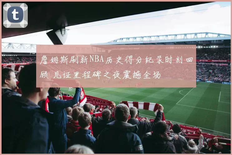 詹姆斯刷新NBA历史得分纪录时刻回顾 见证里程碑之夜震撼全场