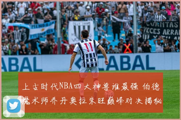 上古时代NBA四大神兽谁最强 伯德魔术师乔丹奥拉朱旺巅峰对决揭秘