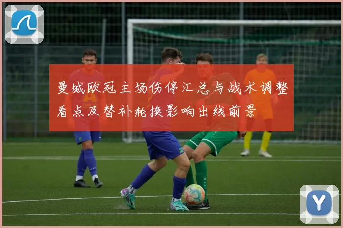 曼城欧冠主场伤停汇总与战术调整看点及替补轮换影响出线前景