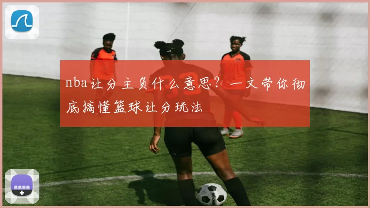 nba让分主负什么意思？一文带你彻底搞懂篮球让分玩法
