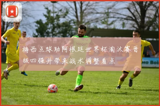 梅西点球助阿根廷世界杯淘汰赛晋级四强并带来战术调整看点