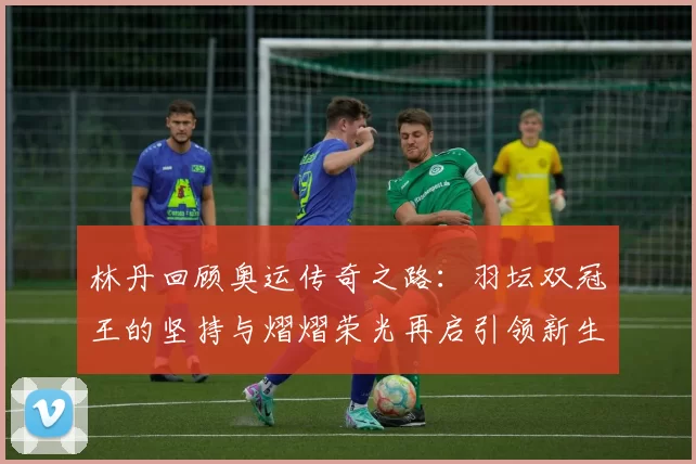 林丹回顾奥运传奇之路:羽坛双冠王的坚持与熠熠荣光再启引领新生代奋斗