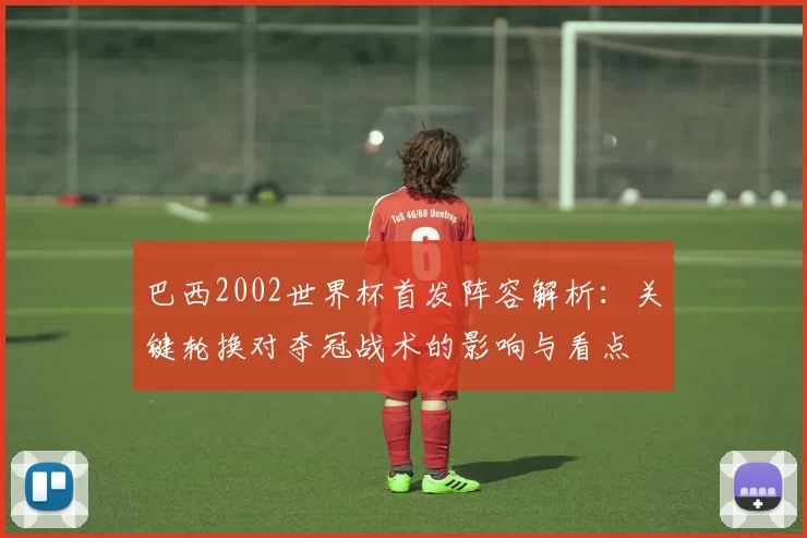 巴西2002世界杯首发阵容解析:关键轮换对夺冠战术的影响与看点