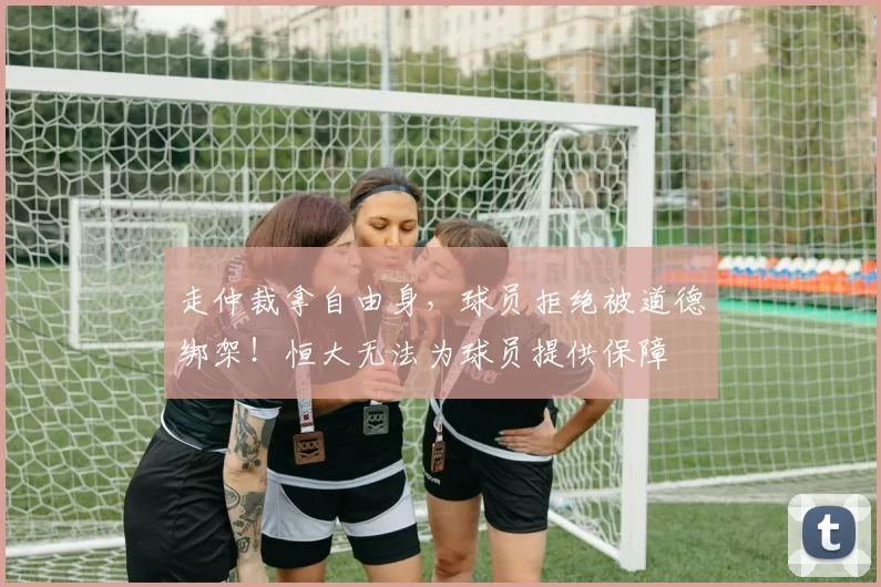 走仲裁拿自由身，球员拒绝被道德绑架！恒大无法为球员提供保障