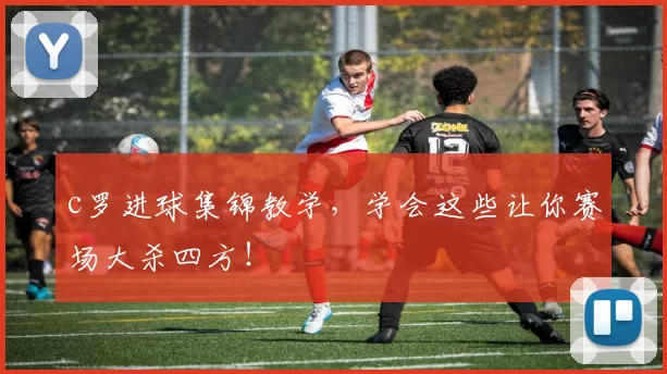 c罗进球集锦教学,学会这些让你赛场大杀四方!