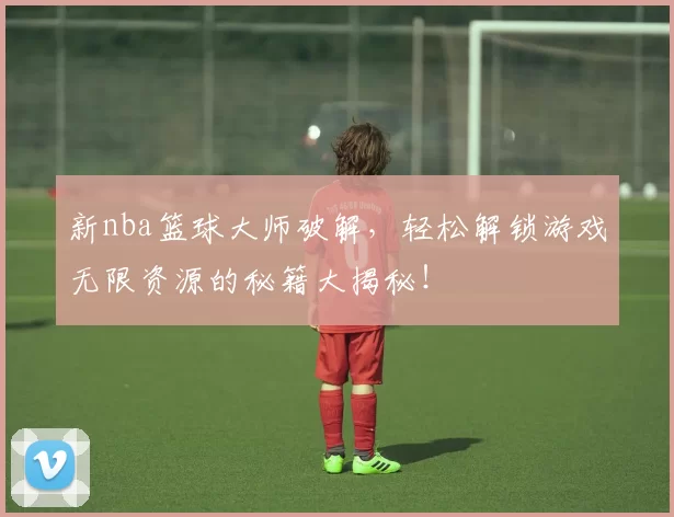 新nba篮球大师破解，轻松解锁游戏无限资源的秘籍大揭秘！