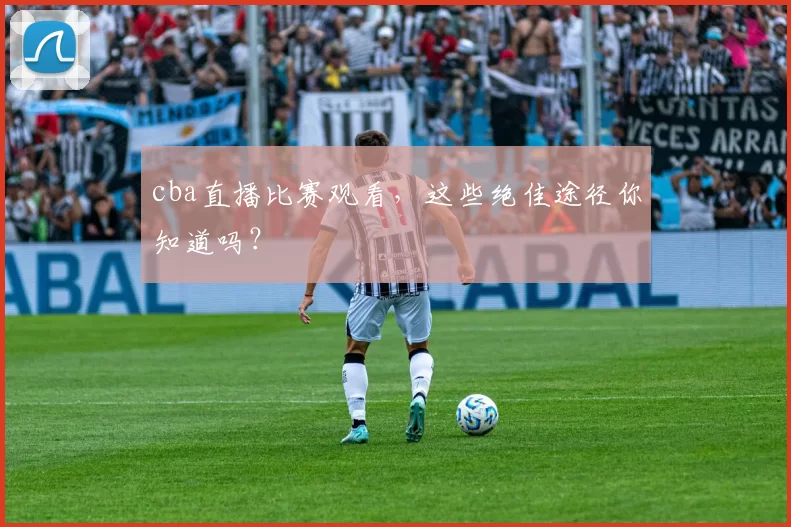 cba直播比赛观看，这些绝佳途径你知道吗？