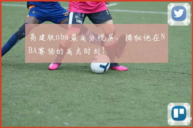 易建联nba最高分视屏，揭秘他在NBA赛场的高光时刻！