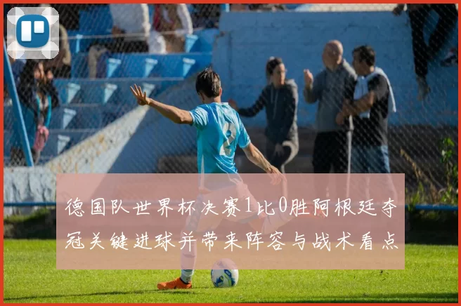 德国队世界杯决赛1比0胜阿根廷夺冠关键进球并带来阵容与战术看点