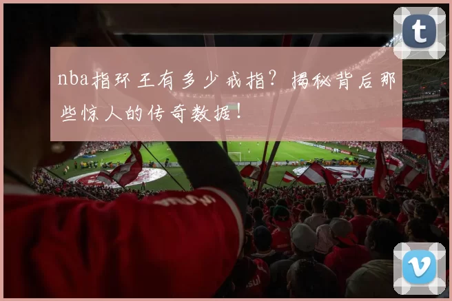 nba指环王有多少戒指？揭秘背后那些惊人的传奇数据！