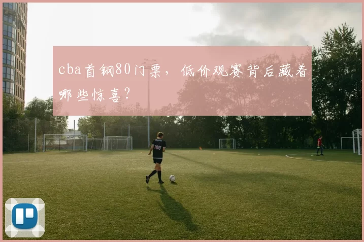 cba首钢80门票，低价观赛背后藏着哪些惊喜？