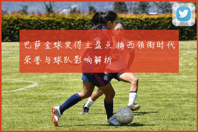 巴萨金球奖得主盘点 梅西领衔时代荣誉与球队影响解析