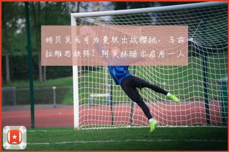 姆贝莫或可为曼联出战樱桃,马兹拉维恐缺阵!阿莫林暗示启用一人