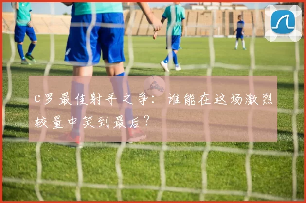 c罗最佳射手之争：谁能在这场激烈较量中笑到最后？