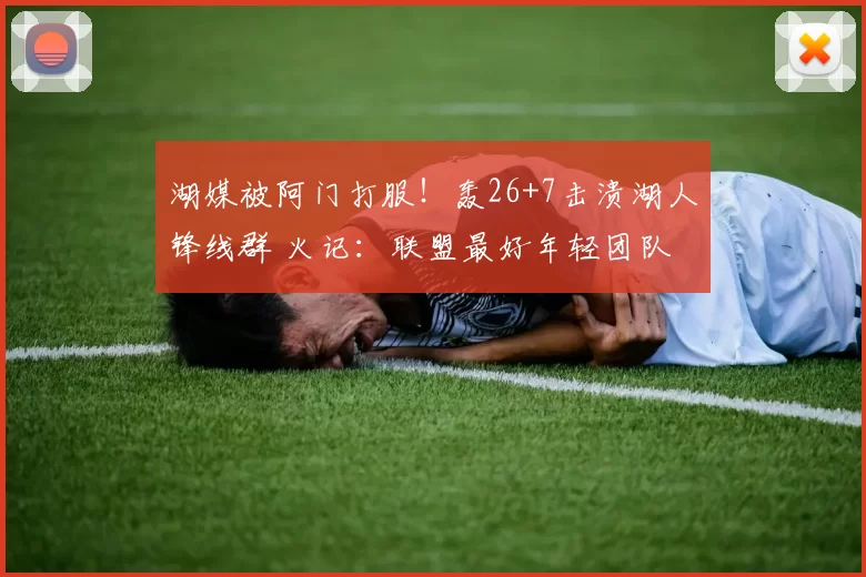 湖媒被阿门打服！轰26+7击溃湖人锋线群 火记：联盟最好年轻团队