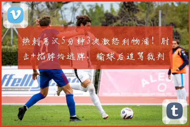 热刺恶汉5分钟3次激怒利物浦!肘击+掐脖均逃牌,输球后追骂裁判