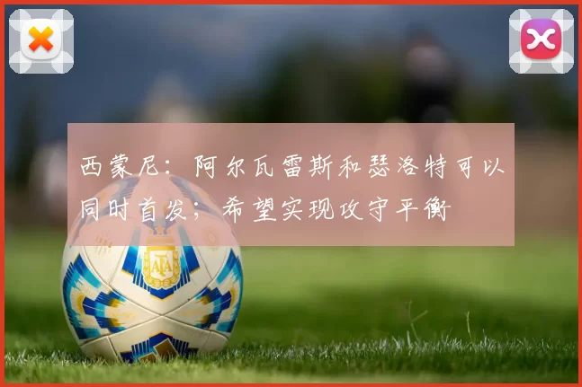 西蒙尼:阿尔瓦雷斯和瑟洛特可以同时首发;希望实现攻守平衡