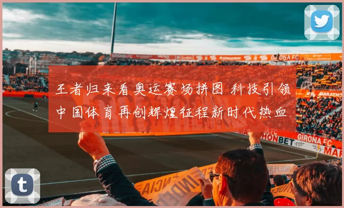 王者归来看奥运赛场拼图 科技引领中国体育再创辉煌征程新时代热血备战传奇