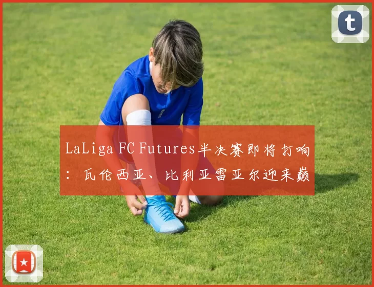 LaLiga FC Futures半决赛即将打响：瓦伦西亚、比利亚雷亚尔迎来巅峰对决