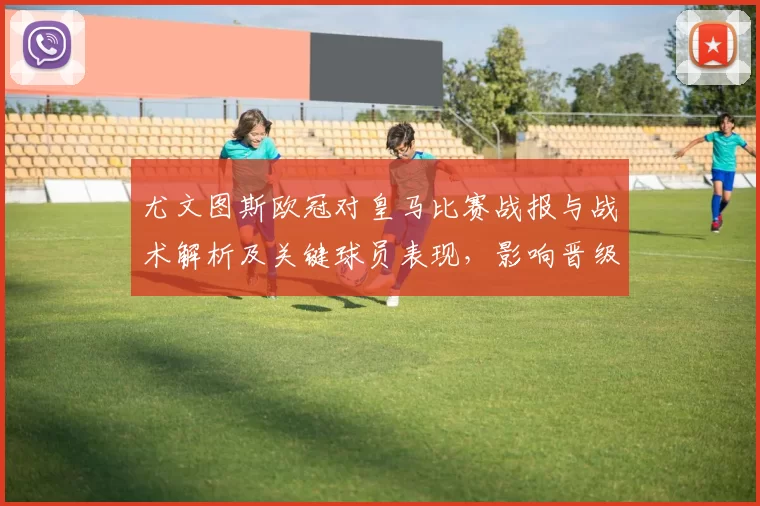 尤文图斯欧冠对皇马比赛战报与战术解析及关键球员表现,影响晋级形势